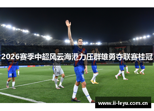 2026赛季中超风云海港力压群雄勇夺联赛桂冠 2026赛季中超风云海港力压群雄勇夺联赛桂冠