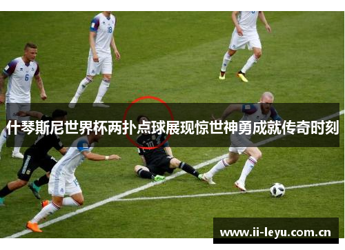 什琴斯尼世界杯两扑点球展现惊世神勇成就传奇时刻
