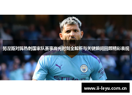 努涅斯对阵热刺国家队赛事高光时刻全解析与关键瞬间回顾精彩表现