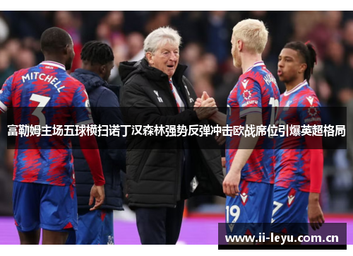 富勒姆主场五球横扫诺丁汉森林强势反弹冲击欧战席位引爆英超格局 富勒姆主场五球横扫诺丁汉森林强势反弹冲击欧战席位引爆英超格局
